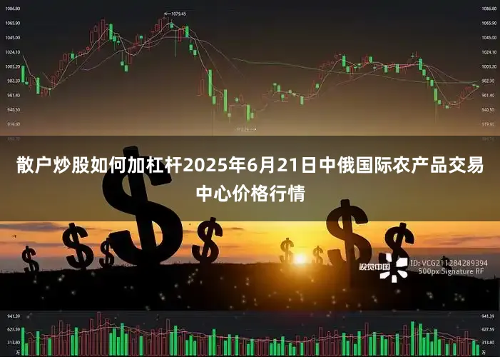散户炒股如何加杠杆2025年6月21日中俄国际农产品交易中心价格行情