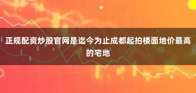 正规配资炒股官网是迄今为止成都起拍楼面地价最高的宅地