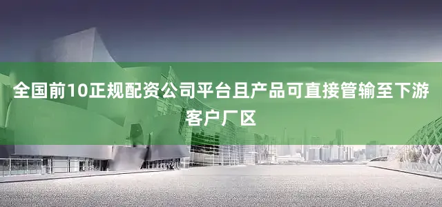 全国前10正规配资公司平台且产品可直接管输至下游客户厂区
