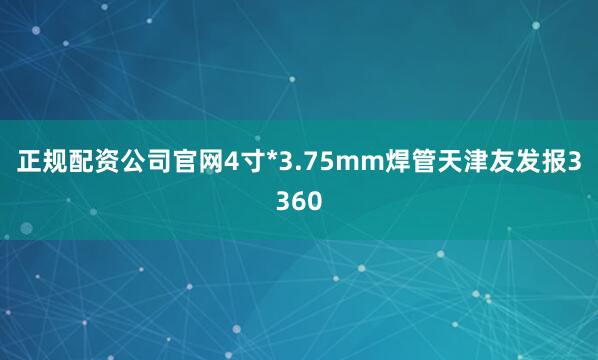 正规配资公司官网4寸*3.75mm焊管天津友发报3360