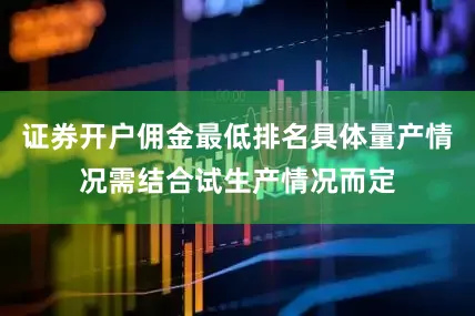 证券开户佣金最低排名具体量产情况需结合试生产情况而定