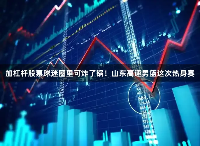 加杠杆股票球迷圈里可炸了锅！山东高速男篮这次热身赛