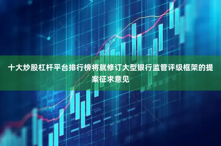 十大炒股杠杆平台排行榜将就修订大型银行监管评级框架的提案征求意见