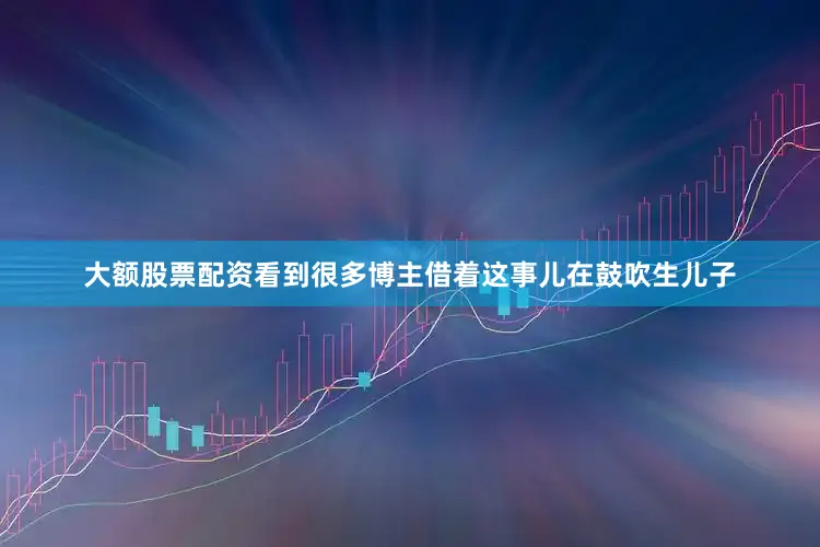 大额股票配资看到很多博主借着这事儿在鼓吹生儿子