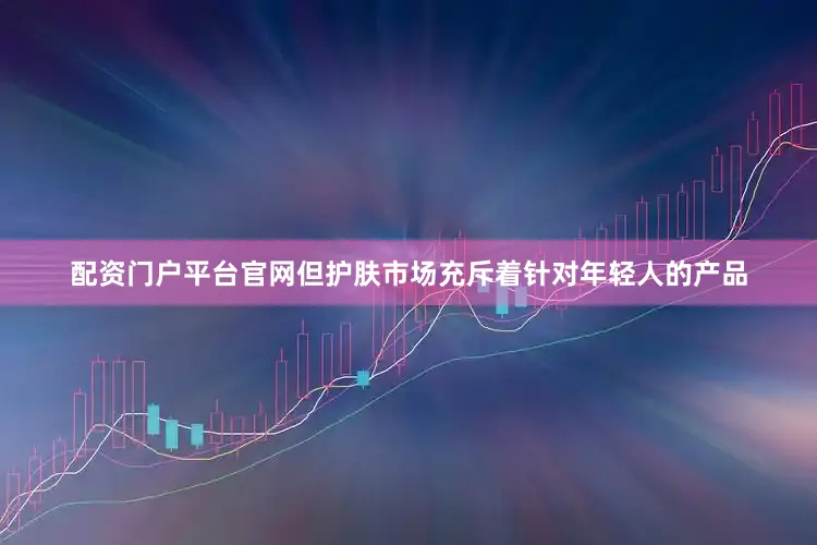 配资门户平台官网但护肤市场充斥着针对年轻人的产品
