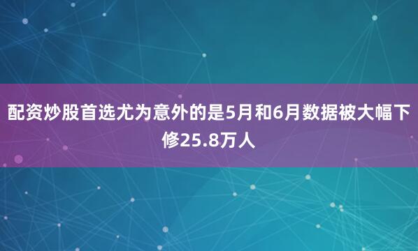 配资炒股首选尤为意外的是5月和6月数据被大幅下修25.8万人