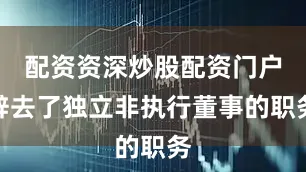 配资资深炒股配资门户辞去了独立非执行董事的职务