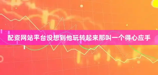 配资网站平台没想到他玩转起来那叫一个得心应手