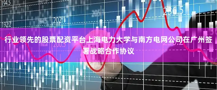 行业领先的股票配资平台上海电力大学与南方电网公司在广州签署战略合作协议