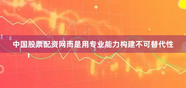 中国股票配资网而是用专业能力构建不可替代性