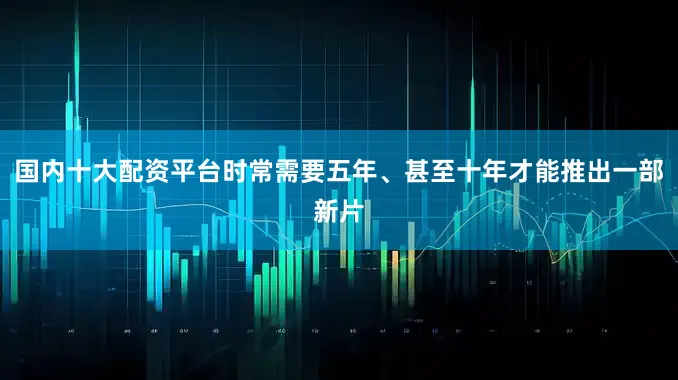 国内十大配资平台时常需要五年、甚至十年才能推出一部新片