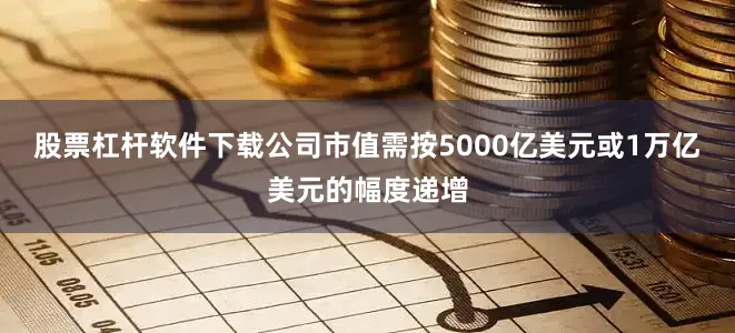 股票杠杆软件下载公司市值需按5000亿美元或1万亿美元的幅度递增