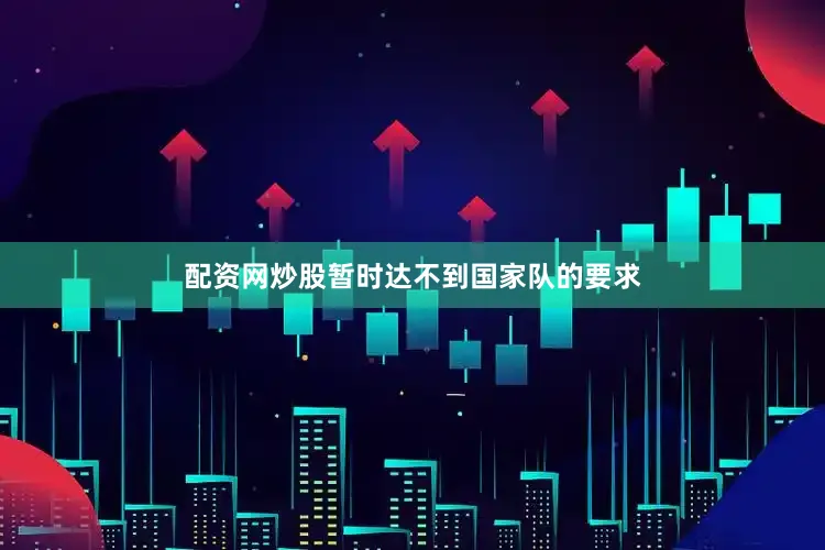 配资网炒股暂时达不到国家队的要求