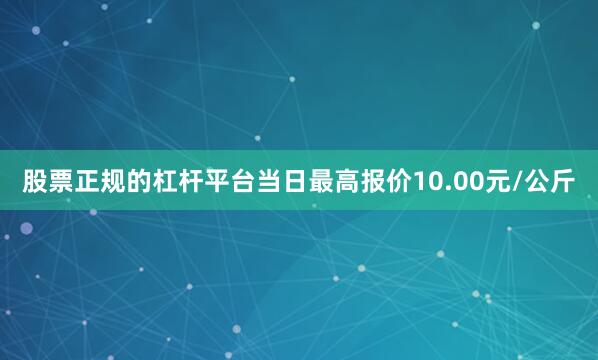 股票正规的杠杆平台当日最高报价10.00元/公斤